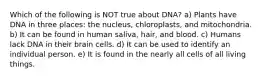 Which of the following is NOT true about DNA? a) Plants have DNA in three places: the nucleus, chloroplasts, and mitochondria. b) It can be found in human saliva, hair, and blood. c) Humans lack DNA in their brain cells. d) It can be used to identify an individual person. e) It is found in the nearly all cells of all living things.