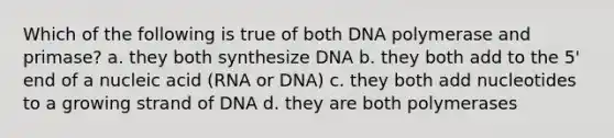 Which of the following is true of both DNA polymerase and primase? a. they both synthesize DNA b. they both add to the 5' end of a nucleic acid (RNA or DNA) c. they both add nucleotides to a growing strand of DNA d. they are both polymerases