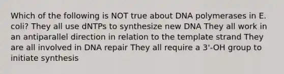 Which of the following is NOT true about DNA polymerases in E. coli? They all use dNTPs to synthesize new DNA They all work in an antiparallel direction in relation to the template strand They are all involved in DNA repair They all require a 3'-OH group to initiate synthesis