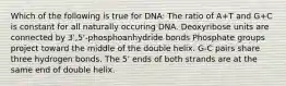 Which of the following is true for DNA: The ratio of A+T and G+C is constant for all naturally occuring DNA. Deoxyribose units are connected by 3',5'-phosphoanhydride bonds Phosphate groups project toward the middle of the double helix. G-C pairs share three hydrogen bonds. The 5' ends of both strands are at the same end of double helix.