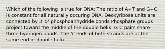 Which of the following is true for DNA: The ratio of A+T and G+C is constant for all naturally occuring DNA. Deoxyribose units are connected by 3',5'-phosphoanhydride bonds Phosphate groups project toward the middle of the double helix. G-C pairs share three hydrogen bonds. The 5' ends of both strands are at the same end of double helix.