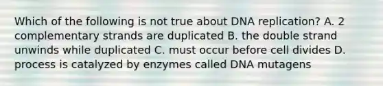 Which of the following is not true about DNA replication? A. 2 complementary strands are duplicated B. the double strand unwinds while duplicated C. must occur before cell divides D. process is catalyzed by enzymes called DNA mutagens