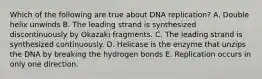 Which of the following are true about DNA replication? A. Double helix unwinds B. The leading strand is synthesized discontinuously by Okazaki fragments. C. The leading strand is synthesized continuously. D. Helicase is the enzyme that unzips the DNA by breaking the hydrogen bonds E. Replication occurs in only one direction.