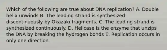 Which of the following are true about DNA replication? A. Double helix unwinds B. The leading strand is synthesized discontinuously by Okazaki fragments. C. The leading strand is synthesized continuously. D. Helicase is the enzyme that unzips the DNA by breaking the hydrogen bonds E. Replication occurs in only one direction.