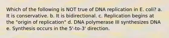 Which of the following is NOT true of DNA replication in E. coli? a. It is conservative. b. It is bidirectional. c. Replication begins at the "origin of replication" d. DNA polymerase III synthesizes DNA e. Synthesis occurs in the 5'-to-3' direction.