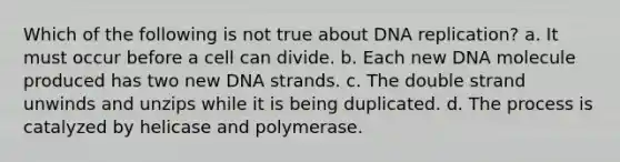 Which of the following is not true about DNA replication? a. It must occur before a cell can divide. b. Each new DNA molecule produced has two new DNA strands. c. The double strand unwinds and unzips while it is being duplicated. d. The process is catalyzed by helicase and polymerase.