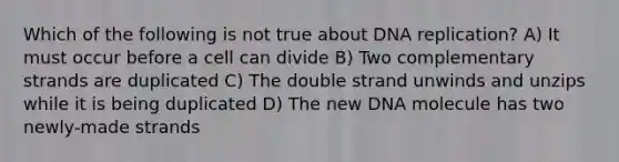 Which of the following is not true about <a href='https://www.questionai.com/knowledge/kofV2VQU2J-dna-replication' class='anchor-knowledge'>dna replication</a>? A) It must occur before a cell can divide B) Two complementary strands are duplicated C) The double strand unwinds and unzips while it is being duplicated D) The new DNA molecule has two newly-made strands