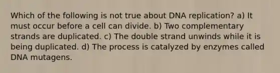 Which of the following is not true about DNA replication? a) It must occur before a cell can divide. b) Two complementary strands are duplicated. c) The double strand unwinds while it is being duplicated. d) The process is catalyzed by enzymes called DNA mutagens.