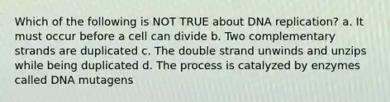 Which of the following is NOT TRUE about <a href='https://www.questionai.com/knowledge/kofV2VQU2J-dna-replication' class='anchor-knowledge'>dna replication</a>? a. It must occur before a cell can divide b. Two complementary strands are duplicated c. The double strand unwinds and unzips while being duplicated d. The process is catalyzed by enzymes called DNA mutagens