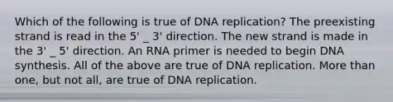 Which of the following is true of DNA replication? The preexisting strand is read in the 5' _ 3' direction. The new strand is made in the 3' _ 5' direction. An RNA primer is needed to begin DNA synthesis. All of the above are true of DNA replication. More than one, but not all, are true of DNA replication.