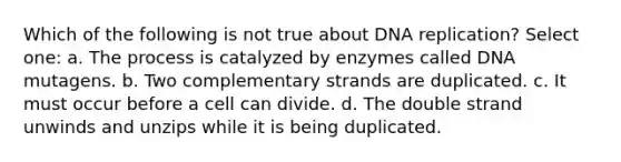 Which of the following is not true about DNA replication? Select one: a. The process is catalyzed by enzymes called DNA mutagens. b. Two complementary strands are duplicated. c. It must occur before a cell can divide. d. The double strand unwinds and unzips while it is being duplicated.