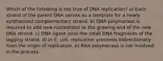 Which of the following is not true of DNA replication? a) Each strand of the parent DNA serves as a template for a newly synthesized complementary strand. b) DNA polymerase is required to add new nucleotides to the growing end of the new DNA strand. c) DNA ligase joins the small DNA fragments of the lagging strand. d) In E. coli, replication proceeds bidirectionally from the origin of replication. e) RNA polymerase is not involved in the process.