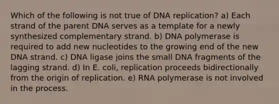 Which of the following is not true of DNA replication? a) Each strand of the parent DNA serves as a template for a newly synthesized complementary strand. b) DNA polymerase is required to add new nucleotides to the growing end of the new DNA strand. c) DNA ligase joins the small DNA fragments of the lagging strand. d) In E. coli, replication proceeds bidirectionally from the origin of replication. e) RNA polymerase is not involved in the process.