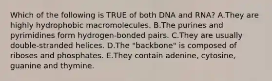 Which of the following is TRUE of both DNA and RNA? A.They are highly hydrophobic macromolecules. B.The purines and pyrimidines form hydrogen-bonded pairs. C.They are usually double-stranded helices. D.The "backbone" is composed of riboses and phosphates. E.They contain adenine, cytosine, guanine and thymine.