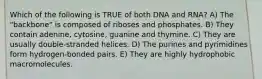 Which of the following is TRUE of both DNA and RNA? A) The "backbone" is composed of riboses and phosphates. B) They contain adenine, cytosine, guanine and thymine. C) They are usually double-stranded helices. D) The purines and pyrimidines form hydrogen-bonded pairs. E) They are highly hydrophobic macromolecules.