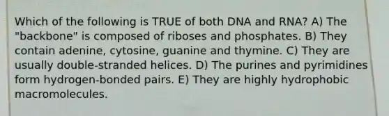 Which of the following is TRUE of both DNA and RNA? A) The "backbone" is composed of riboses and phosphates. B) They contain adenine, cytosine, guanine and thymine. C) They are usually double-stranded helices. D) The purines and pyrimidines form hydrogen-bonded pairs. E) They are highly hydrophobic macromolecules.