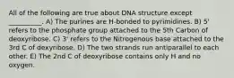 All of the following are true about DNA structure except __________. A) The purines are H-bonded to pyrimidines. B) 5' refers to the phosphate group attached to the 5th Carbon of deoxyribose. C) 3' refers to the Nitrogenous base attached to the 3rd C of dexyribose. D) The two strands run antiparallel to each other. E) The 2nd C of deoxyribose contains only H and no oxygen.