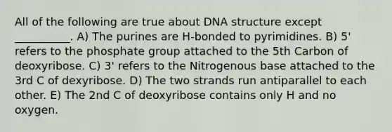 All of the following are true about DNA structure except __________. A) The purines are H-bonded to pyrimidines. B) 5' refers to the phosphate group attached to the 5th Carbon of deoxyribose. C) 3' refers to the Nitrogenous base attached to the 3rd C of dexyribose. D) The two strands run antiparallel to each other. E) The 2nd C of deoxyribose contains only H and no oxygen.