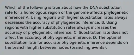 Which of the following is true about how the DNA substitution rate for a homologous region of the genome affects phylogenetic inference? A. Using regions with higher substitution rates always decreases the accuracy of phylogenetic inference. B. Using regions with higher substitution rates always increases the accuracy of phylogenetic inference. C. Substitution rate does not affect the accuracy of phylogenetic inference. D. The optimal substitution rate for accurate phylogenetic inference depends on the branch length between nodes (branching events).