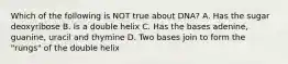 Which of the following is NOT true about DNA? A. Has the sugar deoxyribose B. Is a double helix C. Has the bases adenine, guanine, uracil and thymine D. Two bases join to form the "rungs" of the double helix