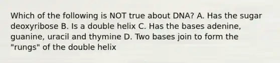 Which of the following is NOT true about DNA? A. Has the sugar deoxyribose B. Is a double helix C. Has the bases adenine, guanine, uracil and thymine D. Two bases join to form the "rungs" of the double helix