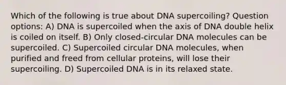 Which of the following is true about DNA supercoiling? Question options: A) DNA is supercoiled when the axis of DNA double helix is coiled on itself. B) Only closed-circular DNA molecules can be supercoiled. C) Supercoiled circular DNA molecules, when purified and freed from cellular proteins, will lose their supercoiling. D) Supercoiled DNA is in its relaxed state.