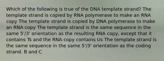 Which of the following is true of the DNA template strand? The template strand is copied by RNA polymerase to make an RNA copy The template strand is copied by DNA polymerase to make an RNA copy The template strand is the same sequence in the same 5'/3' orientation as the resulting RNA copy, except that it contains Ts and the RNA copy contains Us The template strand is the same sequence in the same 5'/3' orientation as the coding strand. B and C