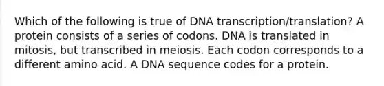 Which of the following is true of DNA transcription/translation? A protein consists of a series of codons. DNA is translated in mitosis, but transcribed in meiosis. Each codon corresponds to a different amino acid. A DNA sequence codes for a protein.