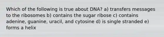 Which of the following is true about DNA? a) transfers messages to the ribosomes b) contains the sugar ribose c) contains adenine, guanine, uracil, and cytosine d) is single stranded e) forms a helix