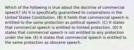 Which of the following is true about the doctrine of commercial speech? (A) It is specifically guaranteed to corporations in the United States Constitution. (B) It holds that commercial speech is entitled to the same protection as political speech. (C) It states that commercial speech is entitled to limited protection. (D) It states that commercial speech is not entitled to any protection under the law. (E) It states that commercial speech is entitled to the same protection as obscene speech.