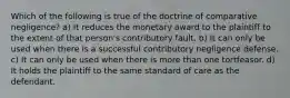 Which of the following is true of the doctrine of comparative negligence? a) It reduces the monetary award to the plaintiff to the extent of that person's contributory fault. b) It can only be used when there is a successful contributory negligence defense. c) It can only be used when there is more than one tortfeasor. d) It holds the plaintiff to the same standard of care as the defendant.