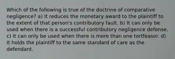 Which of the following is true of the doctrine of comparative negligence? a) It reduces the monetary award to the plaintiff to the extent of that person's contributory fault. b) It can only be used when there is a successful contributory negligence defense. c) It can only be used when there is more than one tortfeasor. d) It holds the plaintiff to the same standard of care as the defendant.