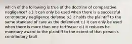 which of the following is true of the doctrine of comparative negligence? a.) it can only be used when there is a successful contributory negligence defense b.) it holds the plaintiff to the same standard of care as the defendant c.) it can only be used when there is more than one tortfeasor d.) it reduces he monetary award to the plaintiff to the extent of that person's contributory fault