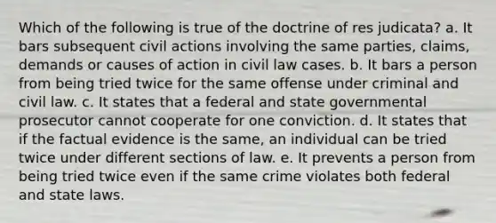 Which of the following is true of the doctrine of res judicata? a. It bars subsequent civil actions involving the same parties, claims, demands or causes of action in civil law cases. b. It bars a person from being tried twice for the same offense under criminal and civil law. c. It states that a federal and state governmental prosecutor cannot cooperate for one conviction. d. It states that if the factual evidence is the same, an individual can be tried twice under different sections of law. e. It prevents a person from being tried twice even if the same crime violates both federal and state laws.