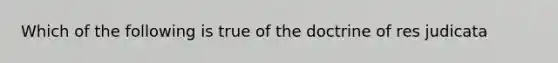 Which of the following is true of the doctrine of res judicata