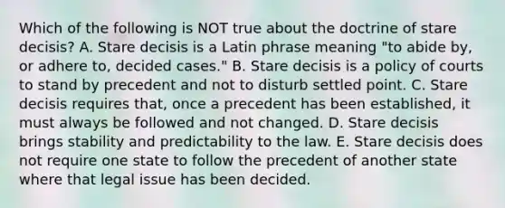 Which of the following is NOT true about the doctrine of stare decisis? A. Stare decisis is a Latin phrase meaning "to abide by, or adhere to, decided cases." B. Stare decisis is a policy of courts to stand by precedent and not to disturb settled point. C. Stare decisis requires that, once a precedent has been established, it must always be followed and not changed. D. Stare decisis brings stability and predictability to the law. E. Stare decisis does not require one state to follow the precedent of another state where that legal issue has been decided.