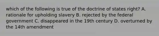 which of the following is true of the doctrine of states right? A. rationale for upholding slavery B. rejected by the federal government C. disappeared in the 19th century D. overturned by the 14th amendment