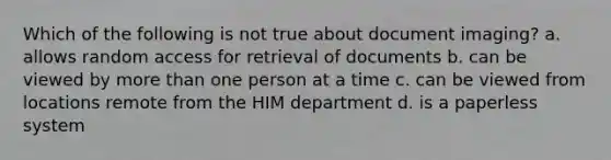 Which of the following is not true about document imaging? a. allows random access for retrieval of documents b. can be viewed by more than one person at a time c. can be viewed from locations remote from the HIM department d. is a paperless system