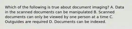 Which of the following is true about document imaging? A. Data in the scanned documents can be manipulated B. Scanned documents can only be viewed by one person at a time C. Outguides are required D. Documents can be indexed.