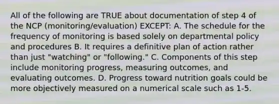 All of the following are TRUE about documentation of step 4 of the NCP (monitoring/evaluation) EXCEPT: A. The schedule for the frequency of monitoring is based solely on departmental policy and procedures B. It requires a definitive plan of action rather than just "watching" or "following." C. Components of this step include monitoring progress, measuring outcomes, and evaluating outcomes. D. Progress toward nutrition goals could be more objectively measured on a numerical scale such as 1-5.