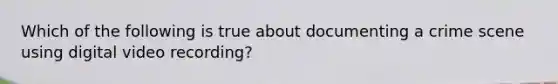 Which of the following is true about documenting a crime scene using digital video recording?