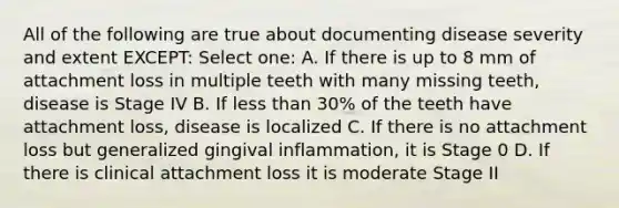 All of the following are true about documenting disease severity and extent EXCEPT: Select one: A. If there is up to 8 mm of attachment loss in multiple teeth with many missing teeth, disease is Stage IV B. If less than 30% of the teeth have attachment loss, disease is localized C. If there is no attachment loss but generalized gingival inflammation, it is Stage 0 D. If there is clinical attachment loss it is moderate Stage II