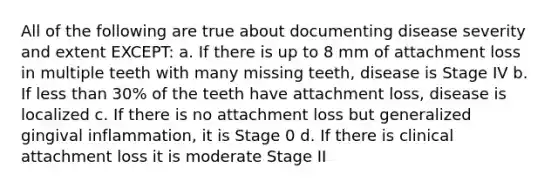 All of the following are true about documenting disease severity and extent EXCEPT: a. If there is up to 8 mm of attachment loss in multiple teeth with many missing teeth, disease is Stage IV b. If less than 30% of the teeth have attachment loss, disease is localized c. If there is no attachment loss but generalized gingival inflammation, it is Stage 0 d. If there is clinical attachment loss it is moderate Stage II