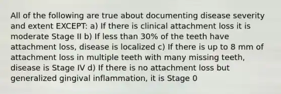 All of the following are true about documenting disease severity and extent EXCEPT: a) If there is clinical attachment loss it is moderate Stage II b) If less than 30% of the teeth have attachment loss, disease is localized c) If there is up to 8 mm of attachment loss in multiple teeth with many missing teeth, disease is Stage IV d) If there is no attachment loss but generalized gingival inflammation, it is Stage 0