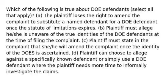 Which of the following is true about DOE defendants (select all that apply)? (a) The plaintiff loses the right to amend the complaint to substitute a named defendant for a DOE defendant once the statute of limitations expires. (b) Plaintiff must allege he/she is unaware of the true identities of the DOE defendants at the time of filing the complaint. (c) Plaintiff must state in the complaint that she/he will amend the complaint once the identity of the DOES is ascertained. (d) Plaintiff can choose to allege against a specifically known defendant or simply use a DOE defendant where the plaintiff needs more time to informally investigate the claims.