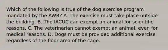 Which of the following is true of the dog exercise program mandated by the AWR? A. The exercise must take place outside the building. B. The IACUC can exempt an animal for scientific reasons. C. The veterinarian cannot exempt an animal, even for medical reasons. D. Dogs must be provided additional exercise regardless of the floor area of the cage.