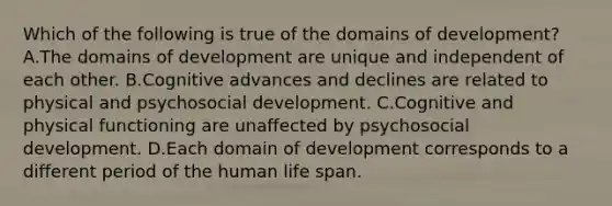 Which of the following is true of the domains of development? A.The domains of development are unique and independent of each other. B.Cognitive advances and declines are related to physical and psychosocial development. C.Cognitive and physical functioning are unaffected by psychosocial development. D.Each domain of development corresponds to a different period of the human life span.