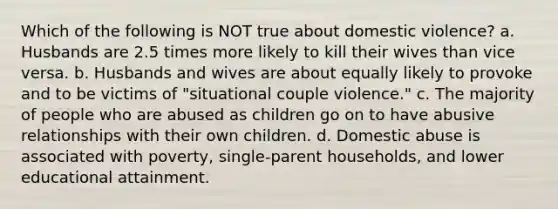 Which of the following is NOT true about domestic violence? a. Husbands are 2.5 times more likely to kill their wives than vice versa. b. Husbands and wives are about equally likely to provoke and to be victims of "situational couple violence." c. The majority of people who are abused as children go on to have abusive relationships with their own children. d. Domestic abuse is associated with poverty, single-parent households, and lower educational attainment.