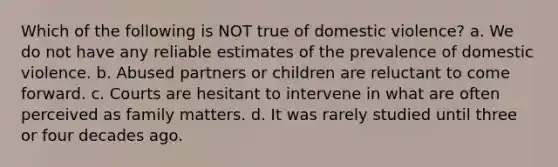 Which of the following is NOT true of domestic violence? a. We do not have any reliable estimates of the prevalence of domestic violence. b. Abused partners or children are reluctant to come forward. c. Courts are hesitant to intervene in what are often perceived as family matters. d. It was rarely studied until three or four decades ago.