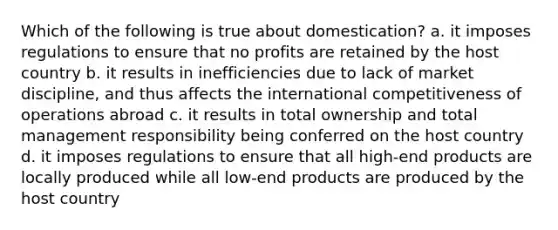 Which of the following is true about domestication? a. it imposes regulations to ensure that no profits are retained by the host country b. it results in inefficiencies due to lack of market discipline, and thus affects the international competitiveness of operations abroad c. it results in total ownership and total management responsibility being conferred on the host country d. it imposes regulations to ensure that all high-end products are locally produced while all low-end products are produced by the host country